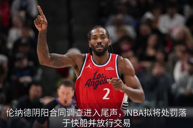 伦纳德阴阳合同调查进入尾声，NBA拟将处罚落于快船并放行交易