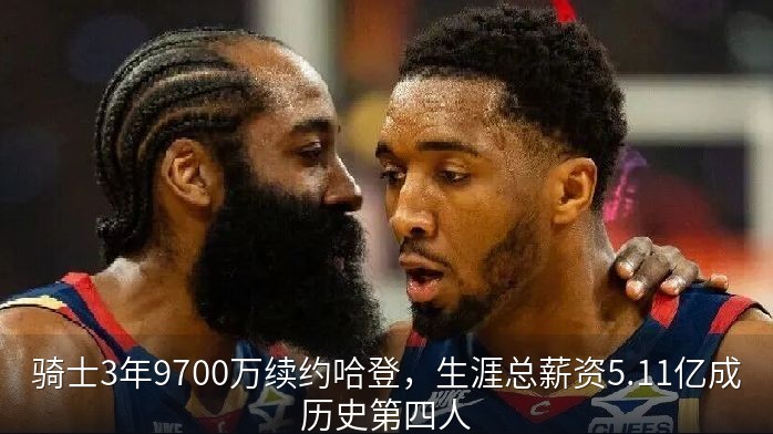 骑士3年9700万续约哈登，生涯总薪资5.11亿成历史第四人
