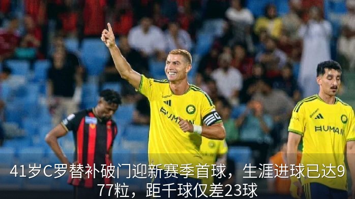 41岁C罗替补破门迎新赛季首球，生涯进球已达977粒，距千球仅差23球