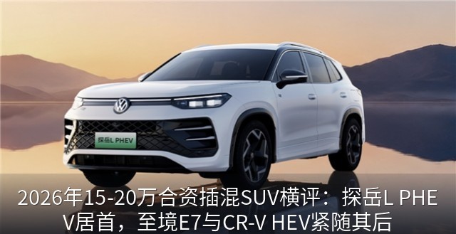 2026年15-20万合资插混SUV横评：探岳L PHEV居首，至境E7与CR-V HEV紧随其后