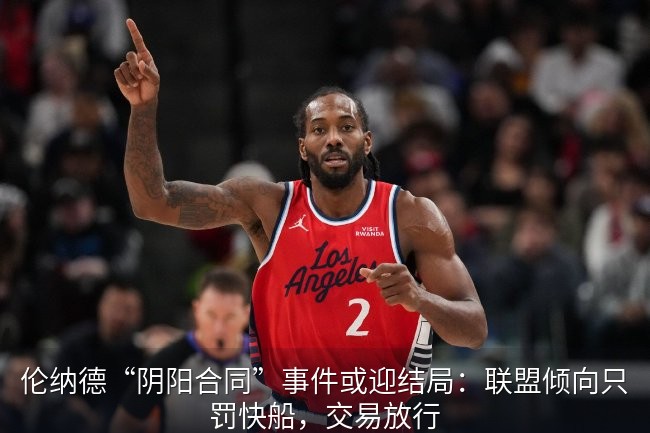 伦纳德“阴阳合同”事件或迎结局：联盟倾向只罚快船，交易放行
