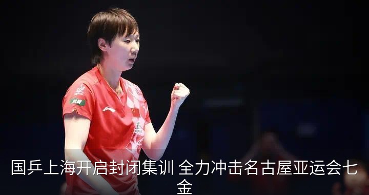 国乒上海开启封闭集训 全力冲击名古屋亚运会七金