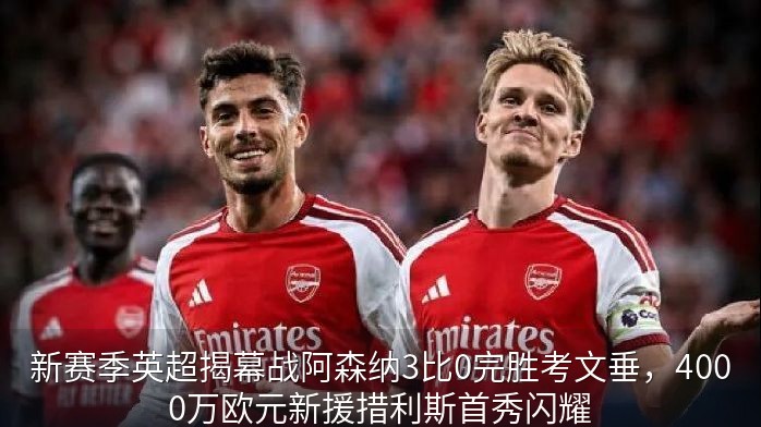 新赛季英超揭幕战阿森纳3比0完胜考文垂，4000万欧元新援措利斯首秀闪耀