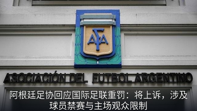 阿根廷足协回应国际足联重罚：将上诉，涉及球员禁赛与主场观众限制