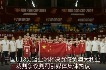 中国U18男篮亚洲杯决赛憾负澳大利亚 裁判争议判罚引媒体集体热议
