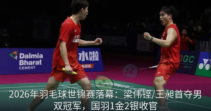 2026年羽毛球世锦赛落幕：梁伟铿/王昶首夺男双冠军，国羽1金2银收官