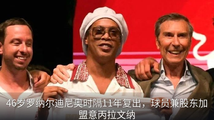 46岁罗纳尔迪尼奥时隔11年复出，球员兼股东加盟意丙拉文纳