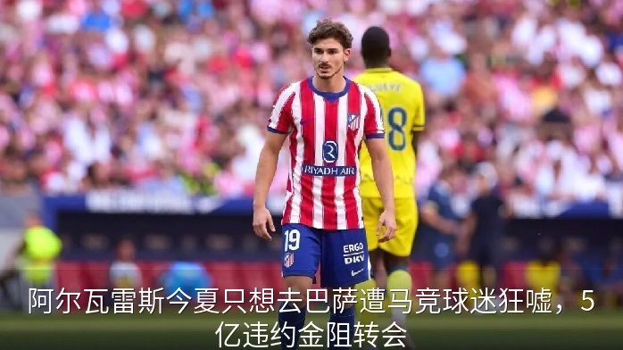 阿尔瓦雷斯今夏只想去巴萨遭马竞球迷狂嘘，5亿违约金阻转会