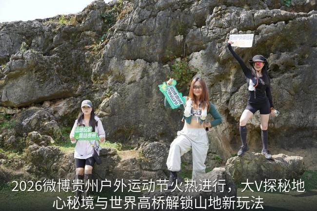 2026微博贵州户外运动节火热进行，大V探秘地心秘境与世界高桥解锁山地新玩法