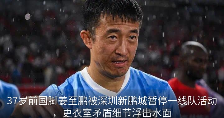 37岁前国脚姜至鹏被深圳新鹏城暂停一线队活动，更衣室矛盾细节浮出水面