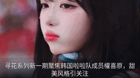 寻花系列新一期聚焦韩国啦啦队成员權喜原，甜美风格引关注