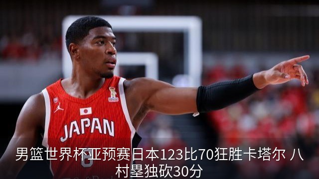 男篮世界杯亚预赛日本123比70狂胜卡塔尔 八村塁独砍30分
