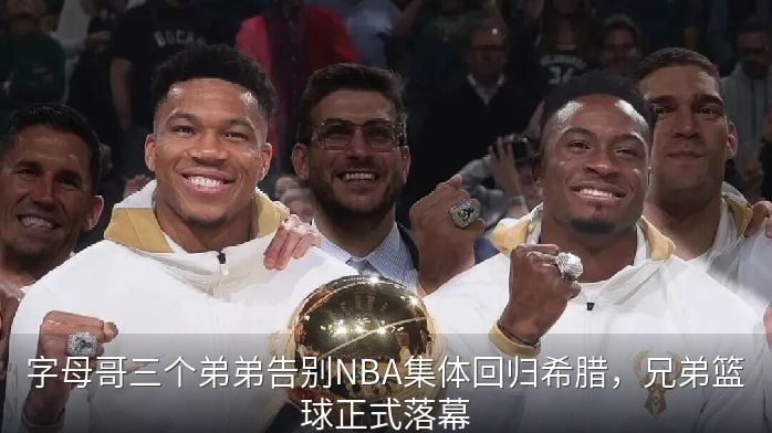 字母哥三个弟弟告别NBA集体回归希腊，兄弟篮球正式落幕