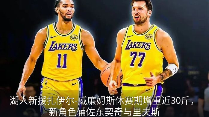 湖人新援扎伊尔-威廉姆斯休赛期增重近30斤，新角色辅佐东契奇与里夫斯